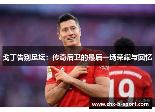 戈丁告别足坛：传奇后卫的最后一场荣耀与回忆