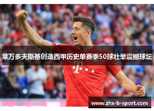 莱万多夫斯基创造西甲历史单赛季50球壮举震撼球坛