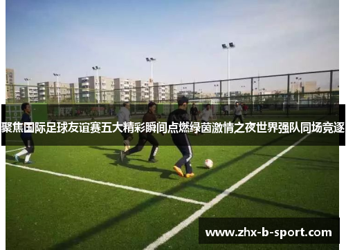 聚焦国际足球友谊赛五大精彩瞬间点燃绿茵激情之夜世界强队同场竞逐