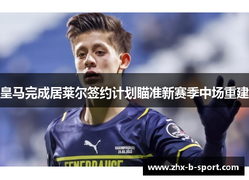 皇马完成居莱尔签约计划瞄准新赛季中场重建 皇马完成居莱尔签约计划瞄准新赛季中场重建