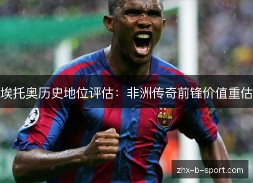 埃托奥历史地位评估:非洲传奇前锋价值重估 埃托奥历史地位评估:非洲传奇前锋价值重估